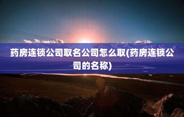 药房连锁公司取名公司怎么取(药房连锁公司的名称)