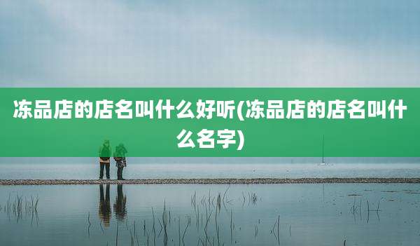 冻品店的店名叫什么好听(冻品店的店名叫什么名字)