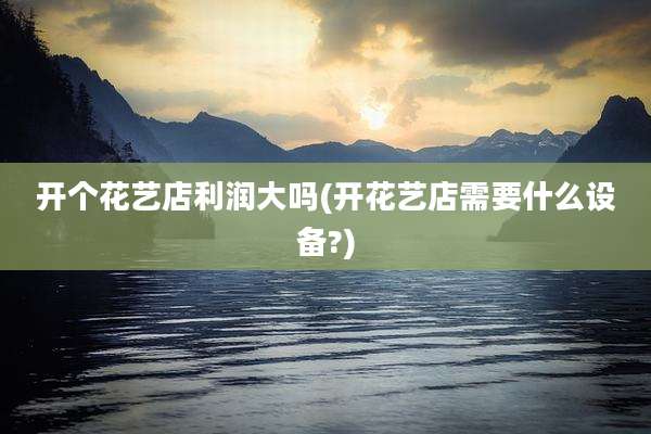 开个花艺店利润大吗(开花艺店需要什么设备?)