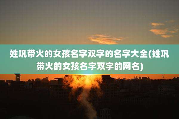姓巩带火的女孩名字双字的名字大全(姓巩带火的女孩名字双字的网名)
