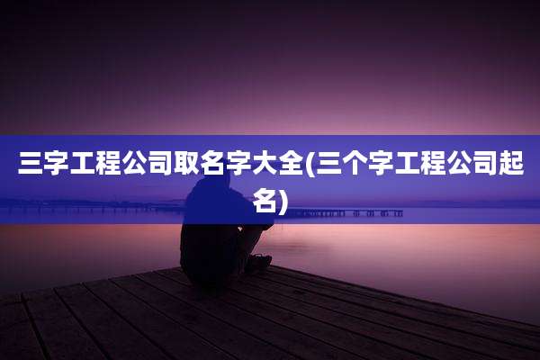 三字工程公司取名字大全(三个字工程公司起名)