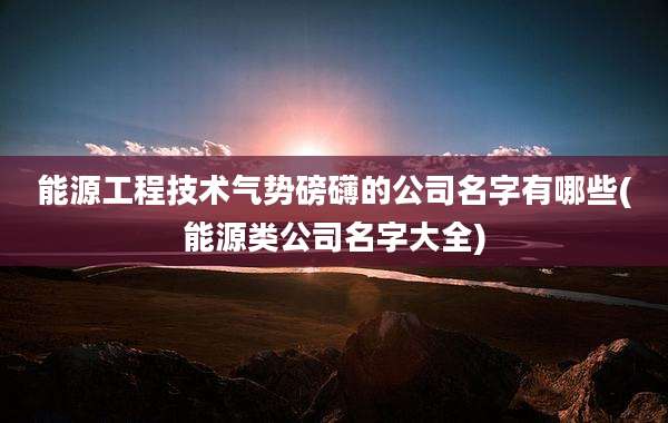 能源工程技术气势磅礴的公司名字有哪些(能源类公司名字大全)