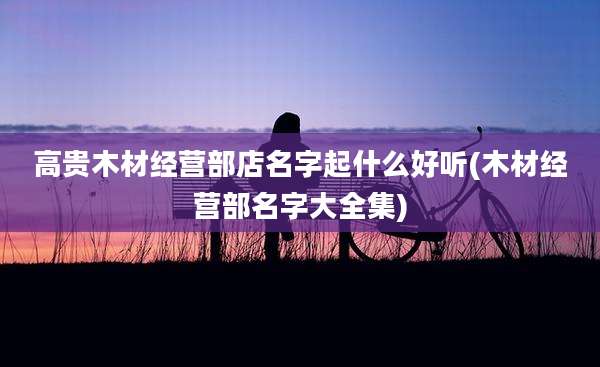 高贵木材经营部店名字起什么好听(木材经营部名字大全集)