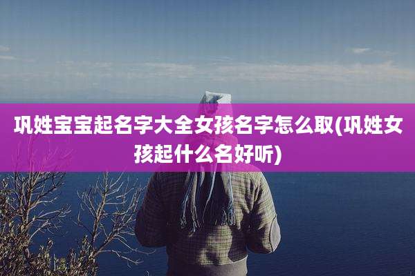 巩姓宝宝起名字大全女孩名字怎么取(巩姓女孩起什么名好听)
