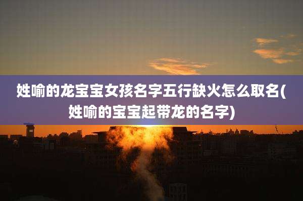 姓喻的龙宝宝女孩名字五行缺火怎么取名(姓喻的宝宝起带龙的名字)