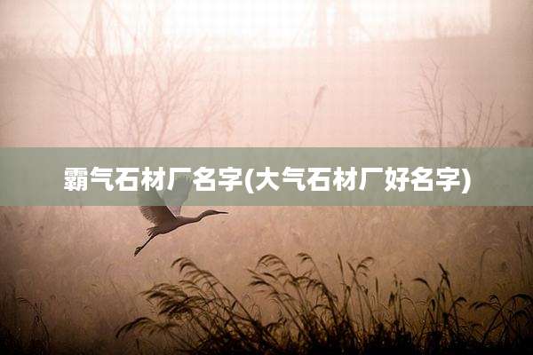 霸气石材厂名字(大气石材厂好名字)