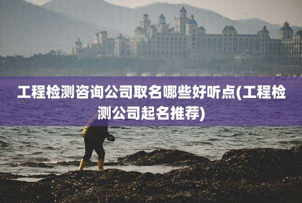工程检测咨询公司取名哪些好听点(工程检测公司起名推荐)