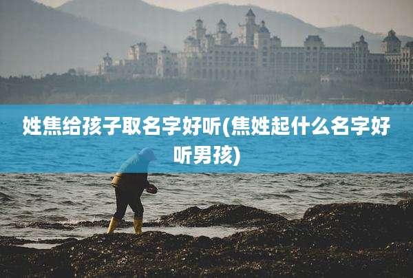姓焦给孩子取名字好听(焦姓起什么名字好听男孩)