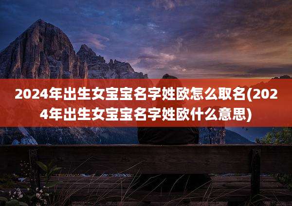 2024年出生女宝宝名字姓欧怎么取名(2024年出生女宝宝名字姓欧什么意思)