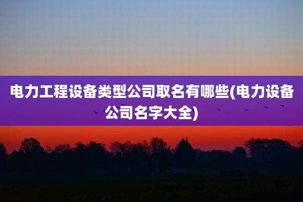 电力工程设备类型公司取名有哪些(电力设备公司名字大全)