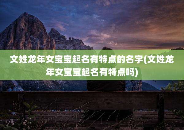 文姓龙年女宝宝起名有特点的名字(文姓龙年女宝宝起名有特点吗)