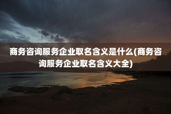 商务咨询服务企业取名含义是什么(商务咨询服务企业取名含义大全)