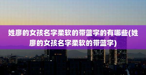 姓廖的女孩名字柔软的带蓝字的有哪些(姓廖的女孩名字柔软的带蓝字)