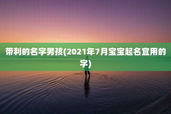 带利的名字男孩(2021年7月宝宝起名宜用的字)