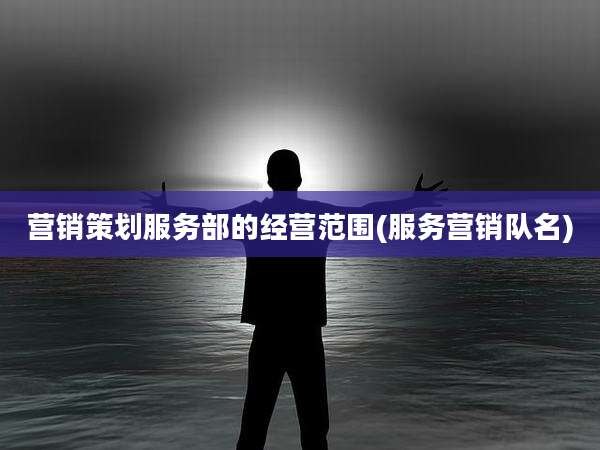 营销策划服务部的经营范围(服务营销队名)