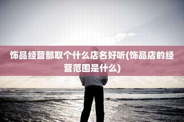 饰品经营部取个什么店名好听(饰品店的经营范围是什么)