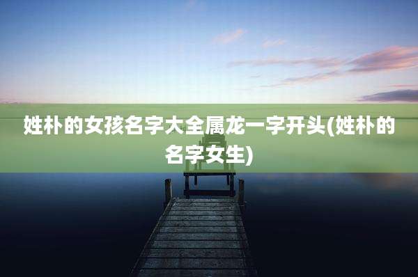 姓朴的女孩名字大全属龙一字开头(姓朴的名字女生)