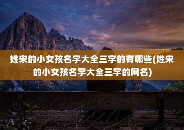 姓宋的小女孩名字大全三字的有哪些(姓宋的小女孩名字大全三字的网名)