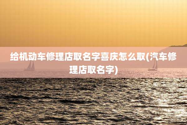 给机动车修理店取名字喜庆怎么取(汽车修理店取名字)
