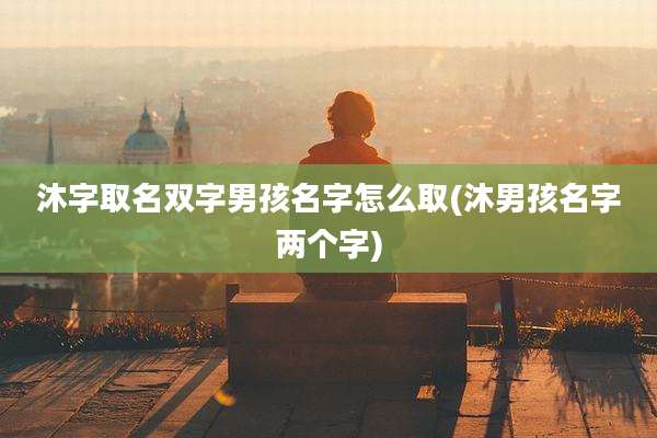 沐字取名双字男孩名字怎么取(沐男孩名字两个字)