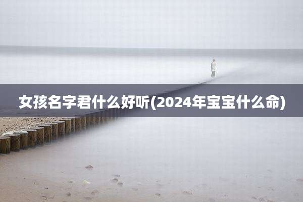 女孩名字君什么好听(2024年宝宝什么命)