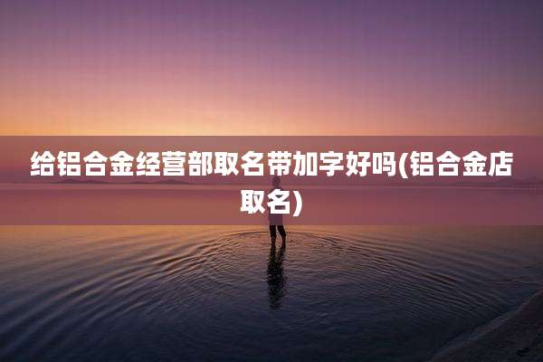 给铝合金经营部取名带加字好吗(铝合金店取名)