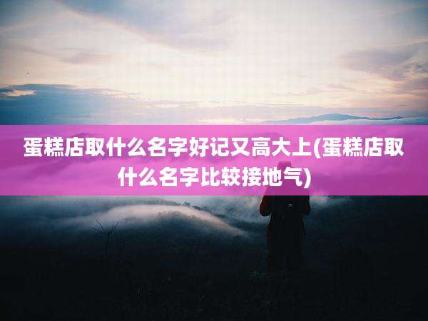 蛋糕店取什么名字好记又高大上(蛋糕店取什么名字比较接地气)