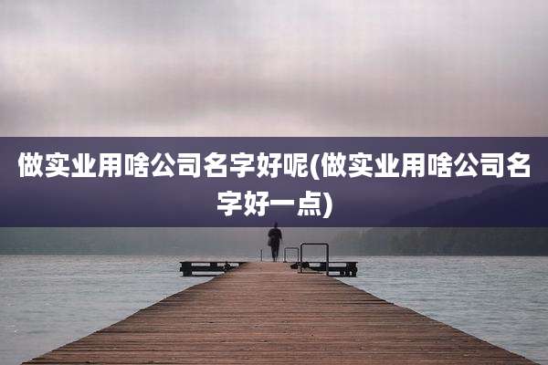 做实业用啥公司名字好呢(做实业用啥公司名字好一点)