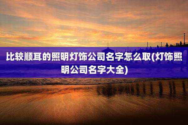 比较顺耳的照明灯饰公司名字怎么取(灯饰照明公司名字大全)