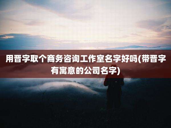 用晋字取个商务咨询工作室名字好吗(带晋字有寓意的公司名字)