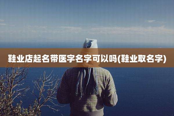 鞋业店起名带医字名字可以吗(鞋业取名字)