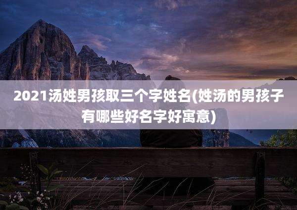 2021汤姓男孩取三个字姓名(姓汤的男孩子有哪些好名字好寓意)