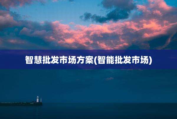 智慧批发市场方案(智能批发市场)
