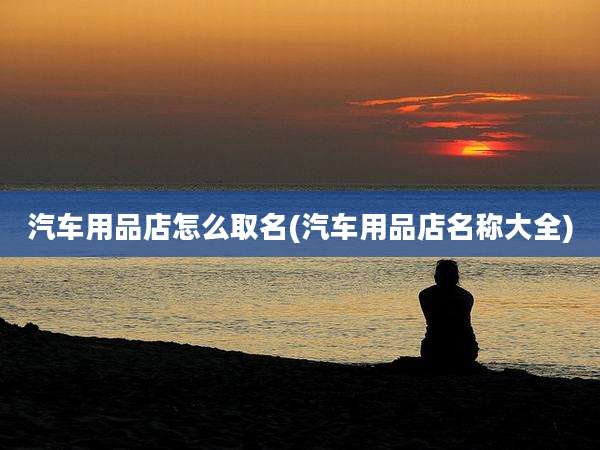 汽车用品店怎么取名(汽车用品店名称大全)