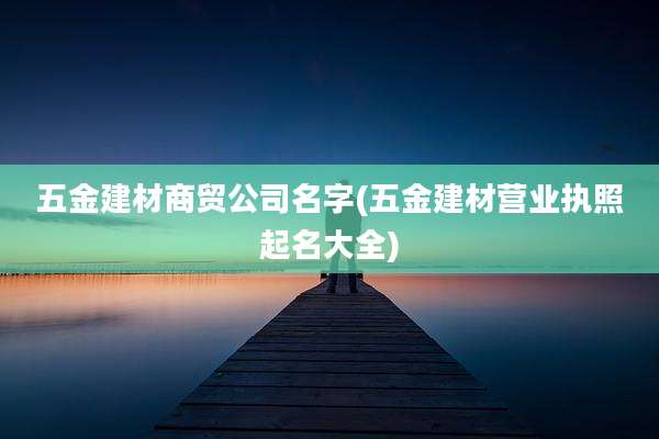 五金建材商贸公司名字(五金建材营业执照起名大全)
