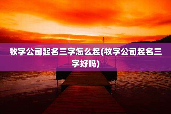 牧字公司起名三字怎么起(牧字公司起名三字好吗)