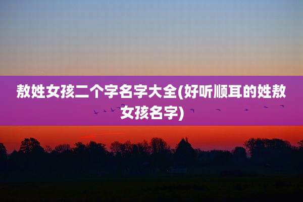 敖姓女孩二个字名字大全(好听顺耳的姓敖女孩名字)
