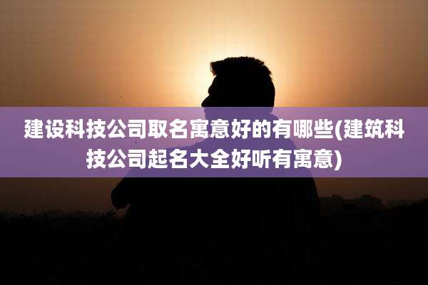 建设科技公司取名寓意好的有哪些(建筑科技公司起名大全好听有寓意)