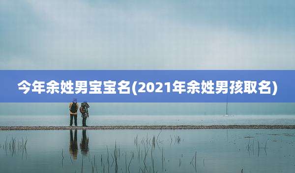 今年余姓男宝宝名(2021年余姓男孩取名)