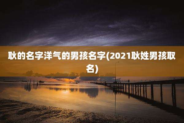 耿的名字洋气的男孩名字(2021耿姓男孩取名)