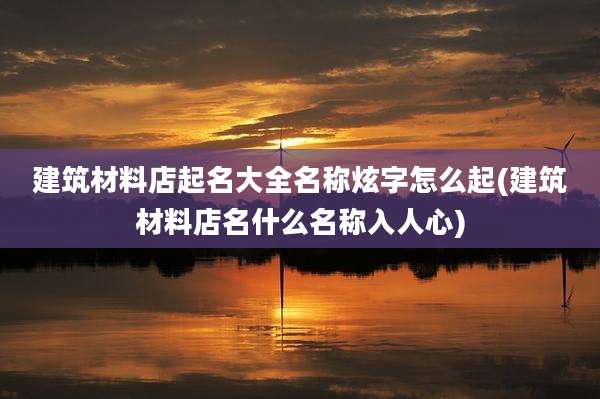 建筑材料店起名大全名称炫字怎么起(建筑材料店名什么名称入人心)