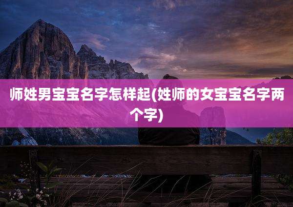 师姓男宝宝名字怎样起(姓师的女宝宝名字两个字)