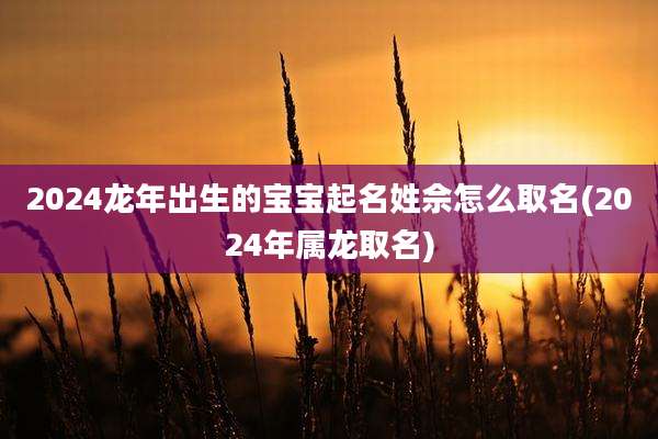 2024龙年出生的宝宝起名姓佘怎么取名(2024年属龙取名)