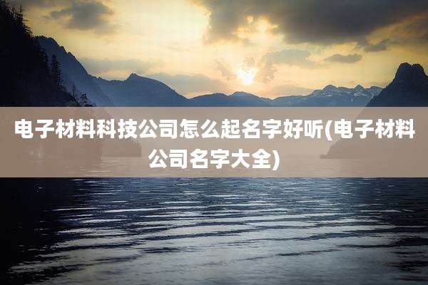 电子材料科技公司怎么起名字好听(电子材料公司名字大全)