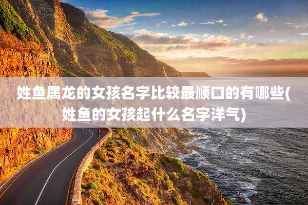 姓鱼属龙的女孩名字比较最顺口的有哪些(姓鱼的女孩起什么名字洋气)