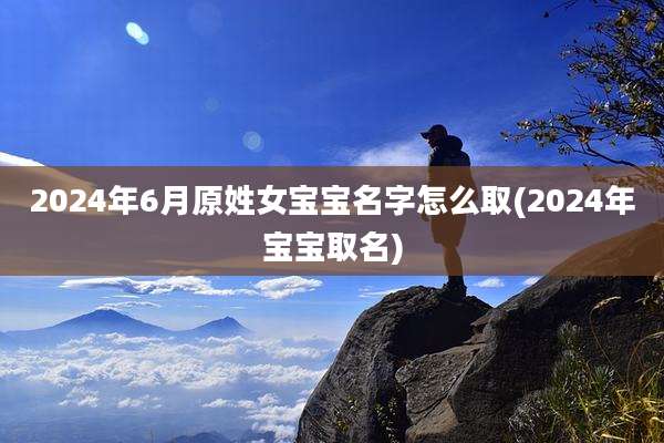 2024年6月原姓女宝宝名字怎么取(2024年宝宝取名)