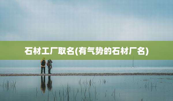 石材工厂取名(有气势的石材厂名)