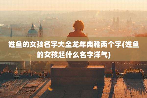 姓鱼的女孩名字大全龙年典雅两个字(姓鱼的女孩起什么名字洋气)
