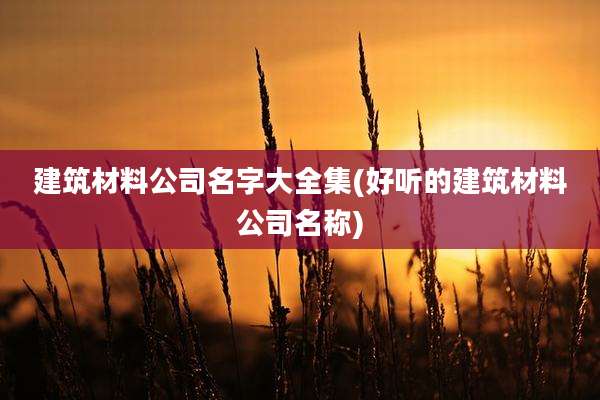 建筑材料公司名字大全集(好听的建筑材料公司名称)