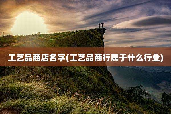 工艺品商店名字(工艺品商行属于什么行业)